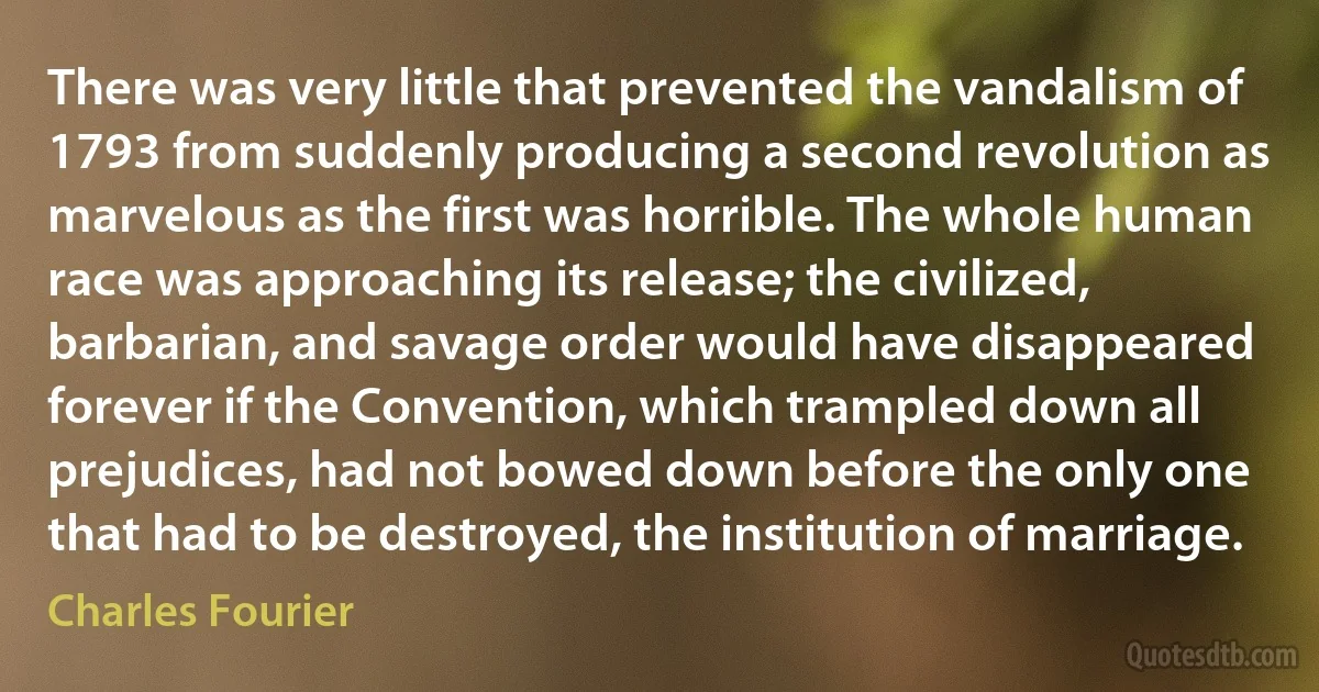 There was very little that prevented the vandalism of 1793 from suddenly producing a second revolution as marvelous as the first was horrible. The whole human race was approaching its release; the civilized, barbarian, and savage order would have disappeared forever if the Convention, which trampled down all prejudices, had not bowed down before the only one that had to be destroyed, the institution of marriage. (Charles Fourier)