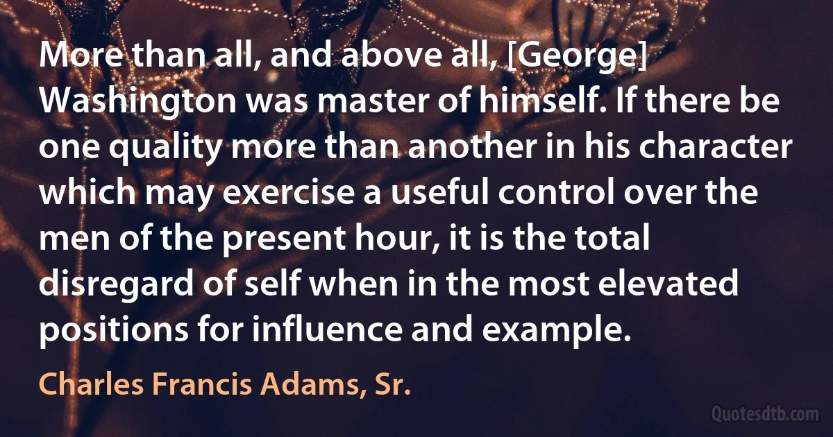 More than all, and above all, [George] Washington was master of himself. If there be one quality more than another in his character which may exercise a useful control over the men of the present hour, it is the total disregard of self when in the most elevated positions for influence and example. (Charles Francis Adams, Sr.)