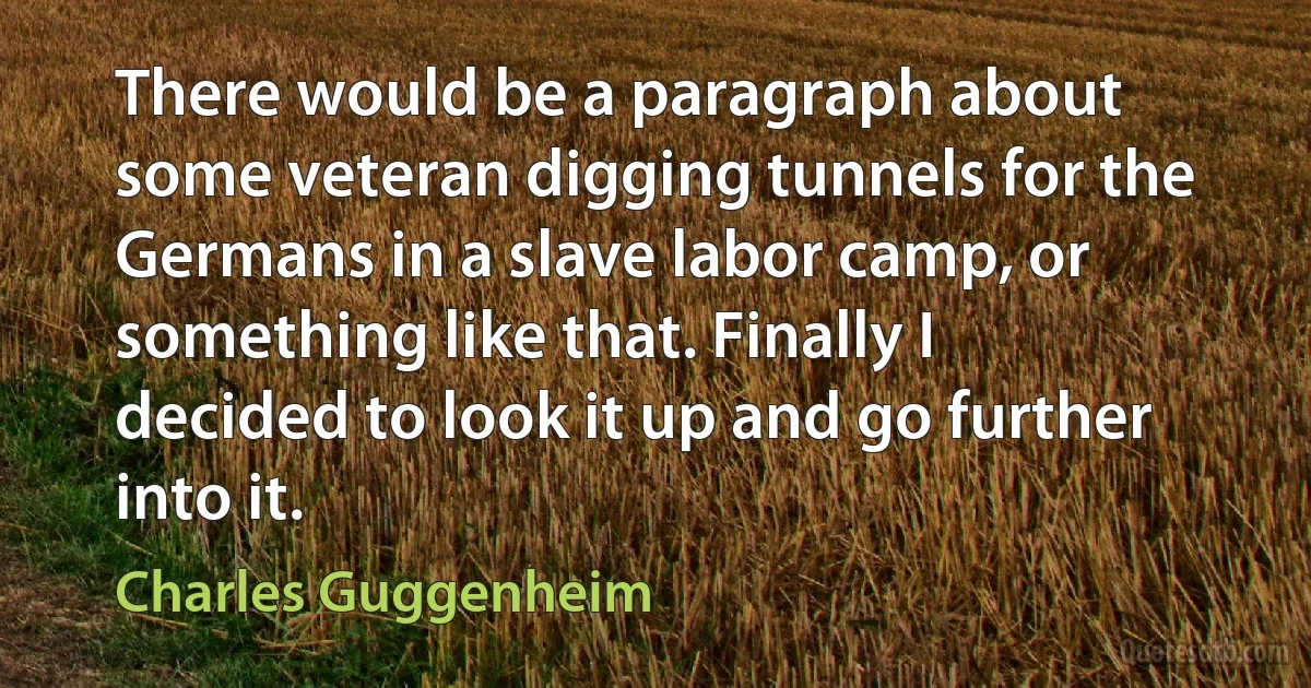 There would be a paragraph about some veteran digging tunnels for the Germans in a slave labor camp, or something like that. Finally I decided to look it up and go further into it. (Charles Guggenheim)