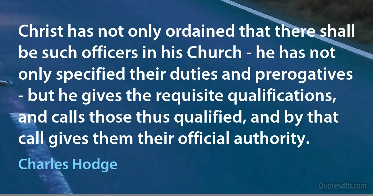 Christ has not only ordained that there shall be such officers in his Church - he has not only specified their duties and prerogatives - but he gives the requisite qualifications, and calls those thus qualified, and by that call gives them their official authority. (Charles Hodge)