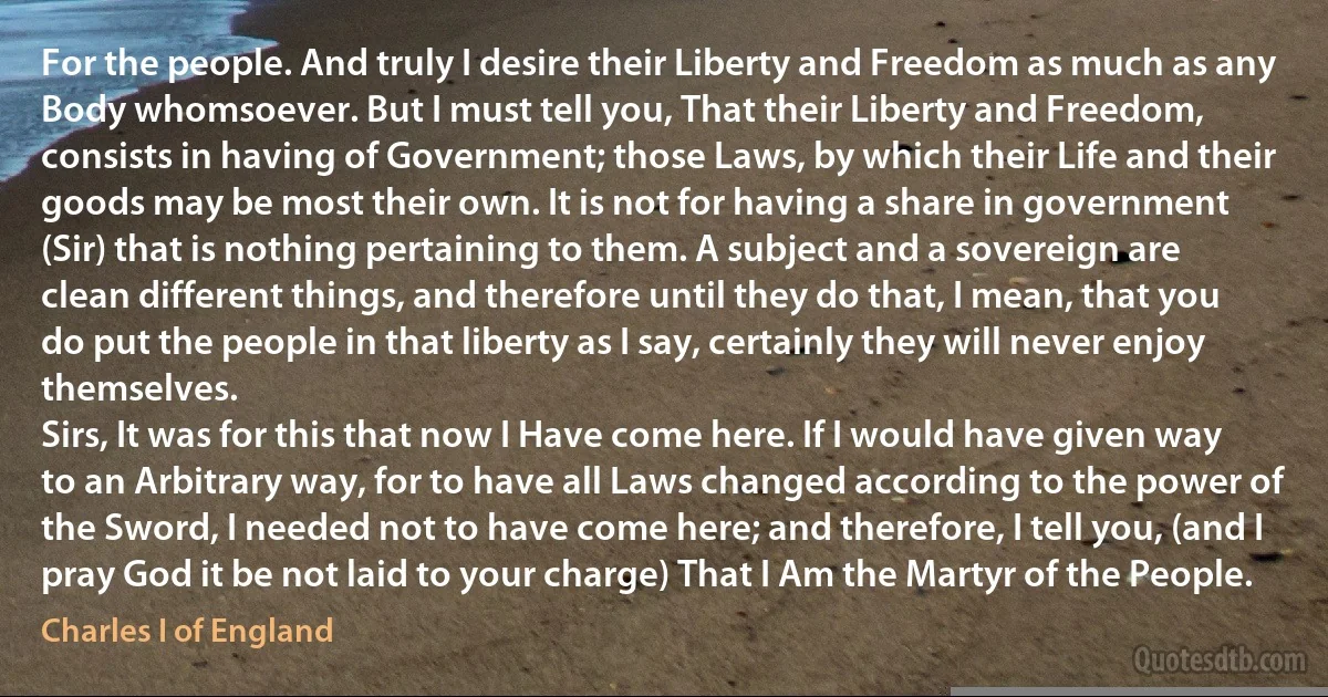 For the people. And truly I desire their Liberty and Freedom as much as any Body whomsoever. But I must tell you, That their Liberty and Freedom, consists in having of Government; those Laws, by which their Life and their goods may be most their own. It is not for having a share in government (Sir) that is nothing pertaining to them. A subject and a sovereign are clean different things, and therefore until they do that, I mean, that you do put the people in that liberty as I say, certainly they will never enjoy themselves.
Sirs, It was for this that now I Have come here. If I would have given way to an Arbitrary way, for to have all Laws changed according to the power of the Sword, I needed not to have come here; and therefore, I tell you, (and I pray God it be not laid to your charge) That I Am the Martyr of the People. (Charles I of England)