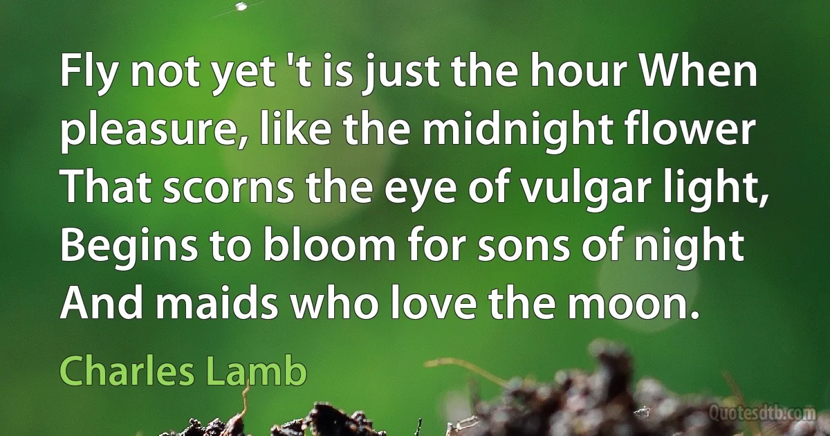 Fly not yet 't is just the hour When pleasure, like the midnight flower That scorns the eye of vulgar light, Begins to bloom for sons of night And maids who love the moon. (Charles Lamb)