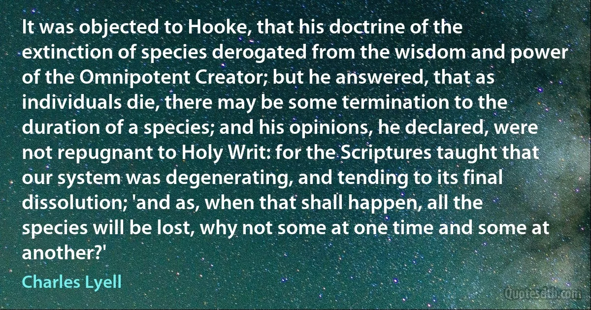 It was objected to Hooke, that his doctrine of the extinction of species derogated from the wisdom and power of the Omnipotent Creator; but he answered, that as individuals die, there may be some termination to the duration of a species; and his opinions, he declared, were not repugnant to Holy Writ: for the Scriptures taught that our system was degenerating, and tending to its final dissolution; 'and as, when that shall happen, all the species will be lost, why not some at one time and some at another?' (Charles Lyell)