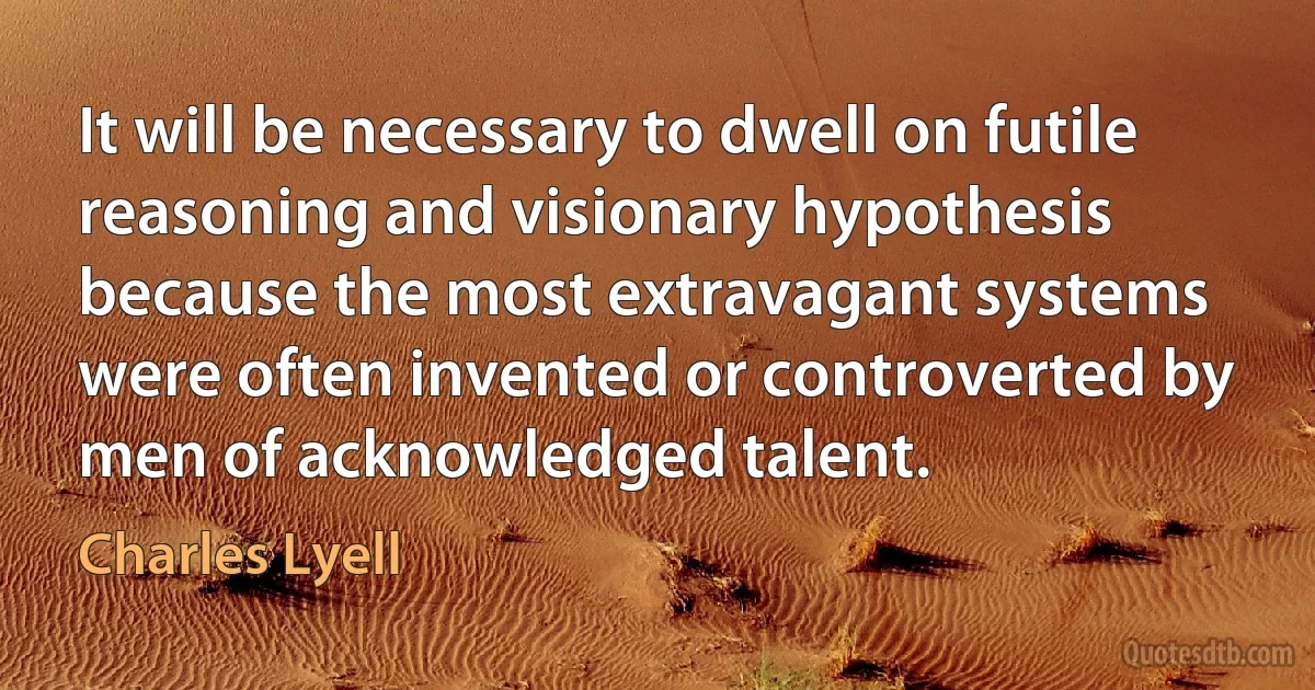 It will be necessary to dwell on futile reasoning and visionary hypothesis because the most extravagant systems were often invented or controverted by men of acknowledged talent. (Charles Lyell)