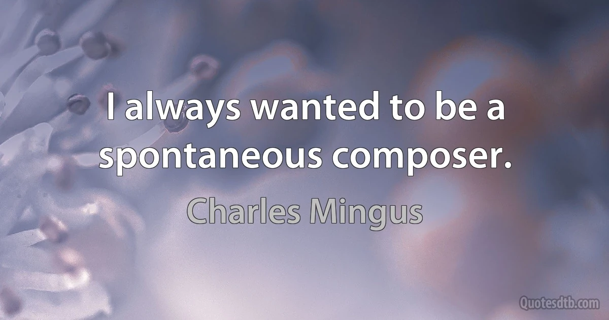 I always wanted to be a spontaneous composer. (Charles Mingus)