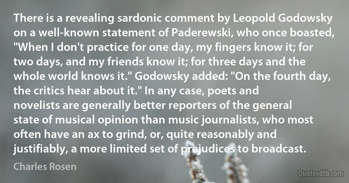 There is a revealing sardonic comment by Leopold Godowsky on a well-known statement of Paderewski, who once boasted, "When I don't practice for one day, my fingers know it; for two days, and my friends know it; for three days and the whole world knows it." Godowsky added: "On the fourth day, the critics hear about it." In any case, poets and novelists are generally better reporters of the general state of musical opinion than music journalists, who most often have an ax to grind, or, quite reasonably and justifiably, a more limited set of prejudices to broadcast. (Charles Rosen)