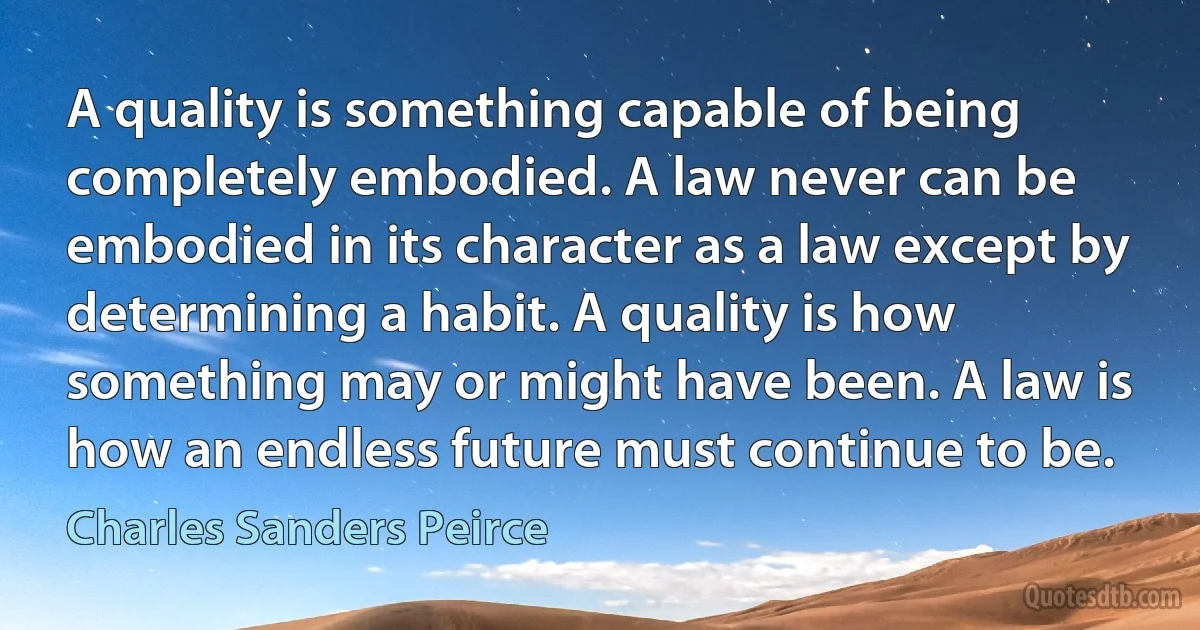 A quality is something capable of being completely embodied. A law never can be embodied in its character as a law except by determining a habit. A quality is how something may or might have been. A law is how an endless future must continue to be. (Charles Sanders Peirce)