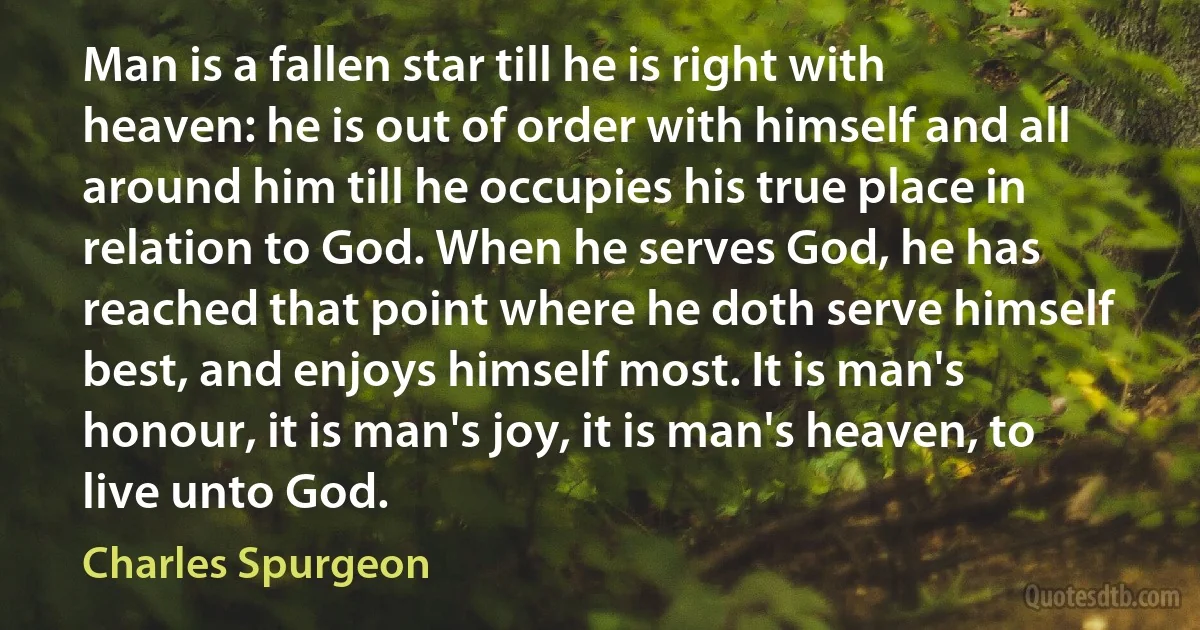 Man is a fallen star till he is right with heaven: he is out of order with himself and all around him till he occupies his true place in relation to God. When he serves God, he has reached that point where he doth serve himself best, and enjoys himself most. It is man's honour, it is man's joy, it is man's heaven, to live unto God. (Charles Spurgeon)