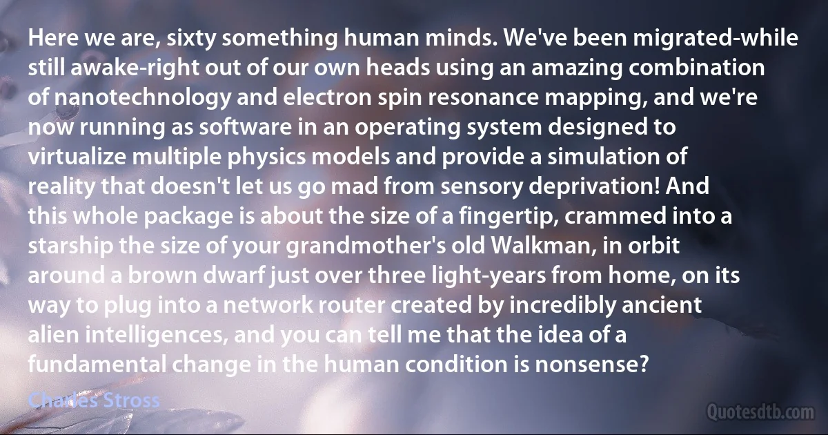 Here we are, sixty something human minds. We've been migrated-while still awake-right out of our own heads using an amazing combination of nanotechnology and electron spin resonance mapping, and we're now running as software in an operating system designed to virtualize multiple physics models and provide a simulation of reality that doesn't let us go mad from sensory deprivation! And this whole package is about the size of a fingertip, crammed into a starship the size of your grandmother's old Walkman, in orbit around a brown dwarf just over three light-years from home, on its way to plug into a network router created by incredibly ancient alien intelligences, and you can tell me that the idea of a fundamental change in the human condition is nonsense? (Charles Stross)