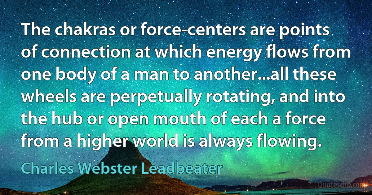 The chakras or force-centers are points of connection at which energy flows from one body of a man to another...all these wheels are perpetually rotating, and into the hub or open mouth of each a force from a higher world is always flowing. (Charles Webster Leadbeater)