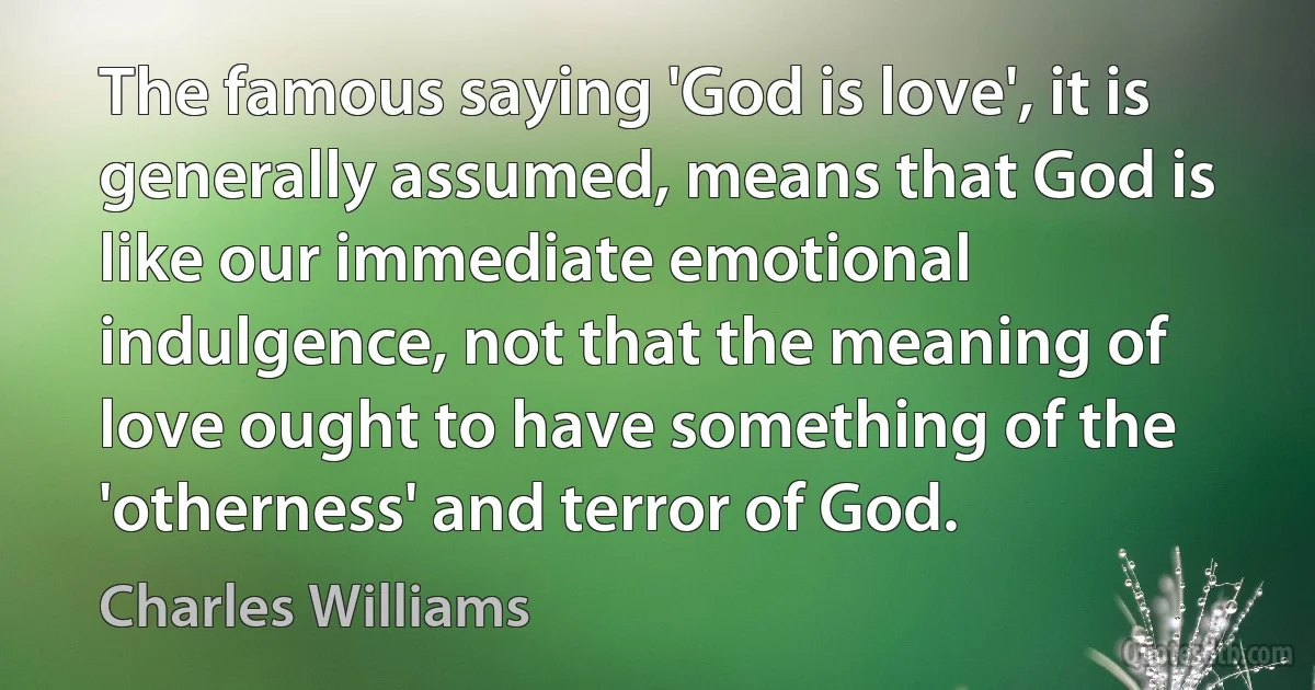 The famous saying 'God is love', it is generally assumed, means that God is like our immediate emotional indulgence, not that the meaning of love ought to have something of the 'otherness' and terror of God. (Charles Williams)