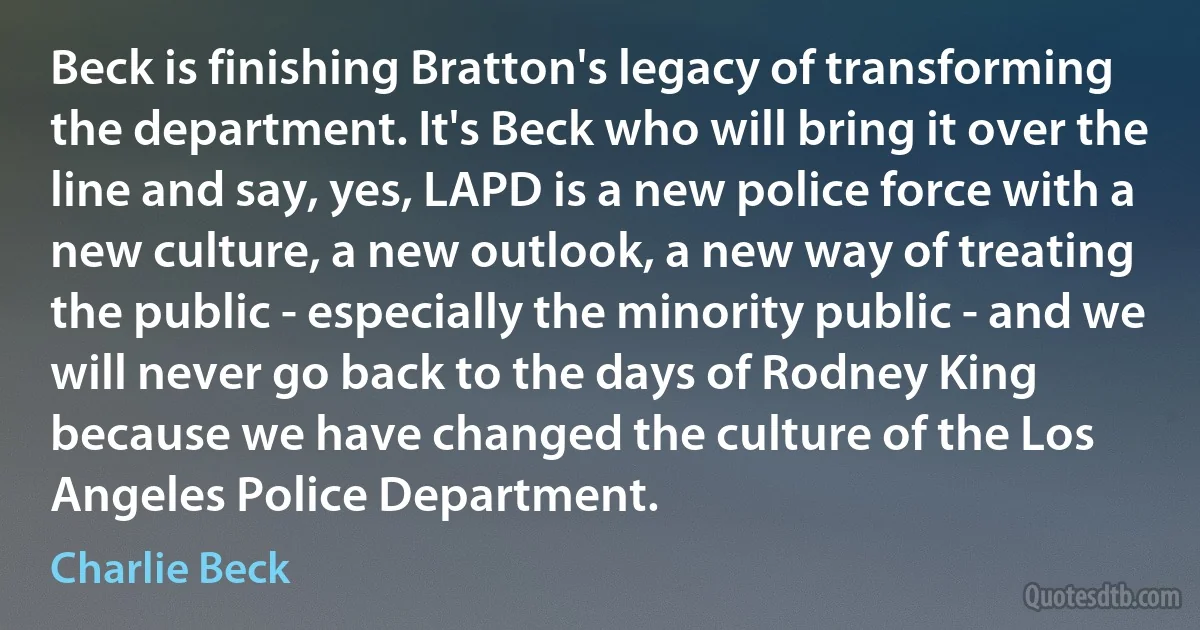 Beck is finishing Bratton's legacy of transforming the department. It's Beck who will bring it over the line and say, yes, LAPD is a new police force with a new culture, a new outlook, a new way of treating the public - especially the minority public - and we will never go back to the days of Rodney King because we have changed the culture of the Los Angeles Police Department. (Charlie Beck)