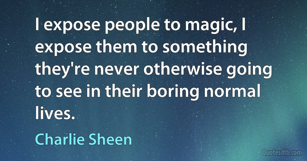 I expose people to magic, I expose them to something they're never otherwise going to see in their boring normal lives. (Charlie Sheen)