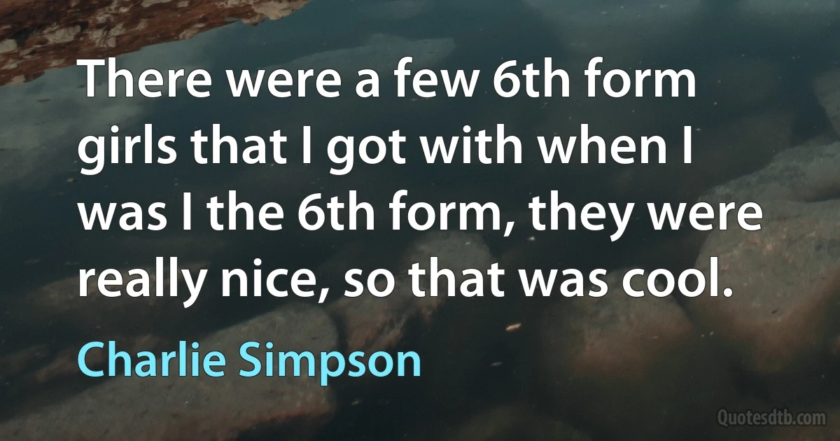 There were a few 6th form girls that I got with when I was I the 6th form, they were really nice, so that was cool. (Charlie Simpson)