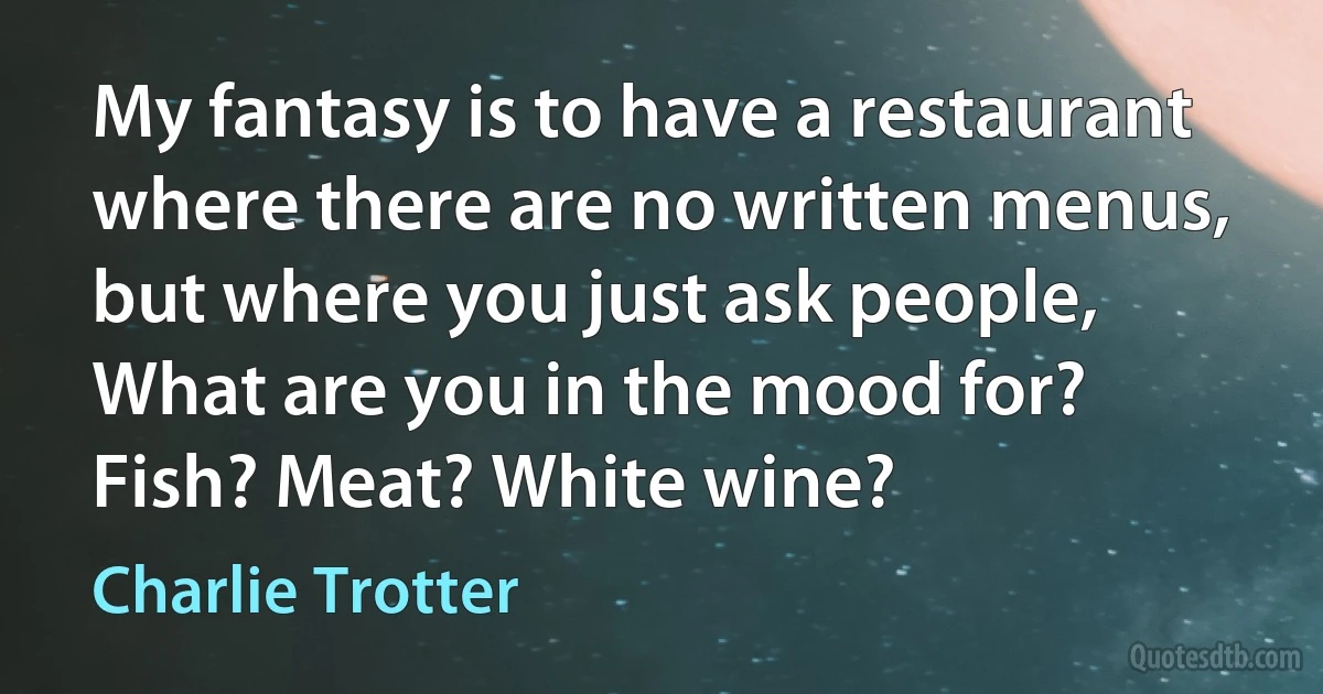 My fantasy is to have a restaurant where there are no written menus, but where you just ask people, What are you in the mood for? Fish? Meat? White wine? (Charlie Trotter)