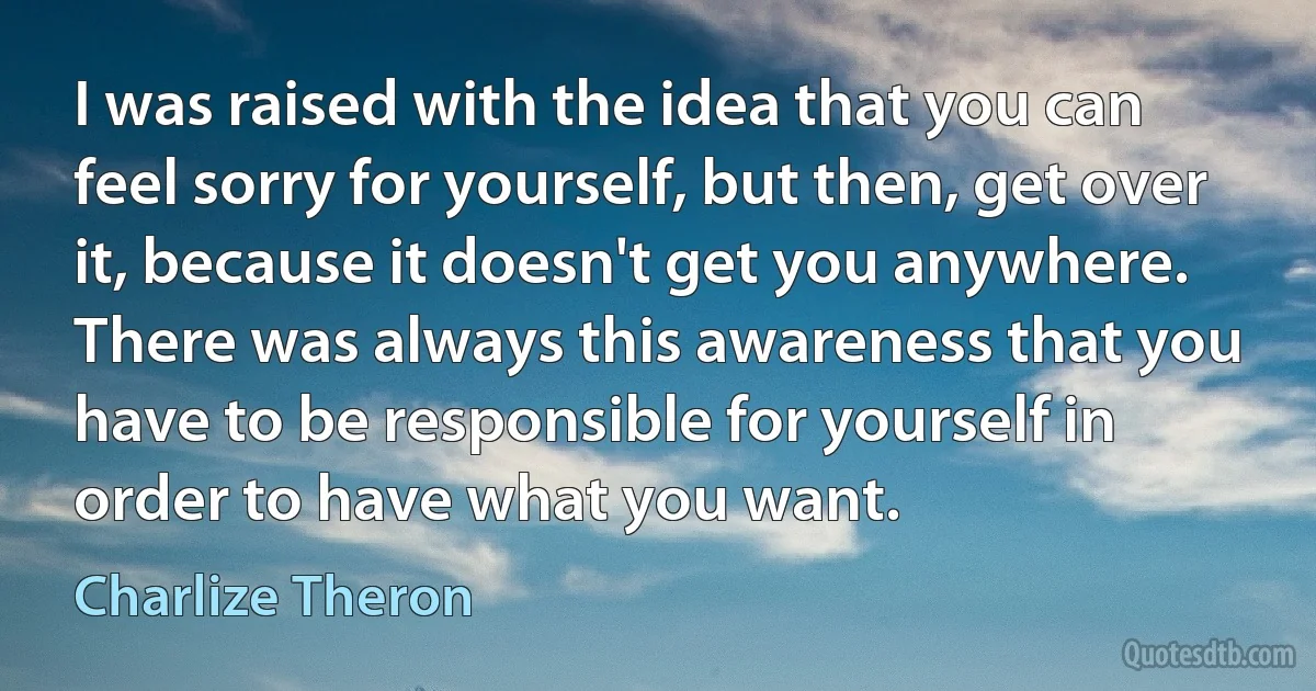 I was raised with the idea that you can feel sorry for yourself, but then, get over it, because it doesn't get you anywhere. There was always this awareness that you have to be responsible for yourself in order to have what you want. (Charlize Theron)