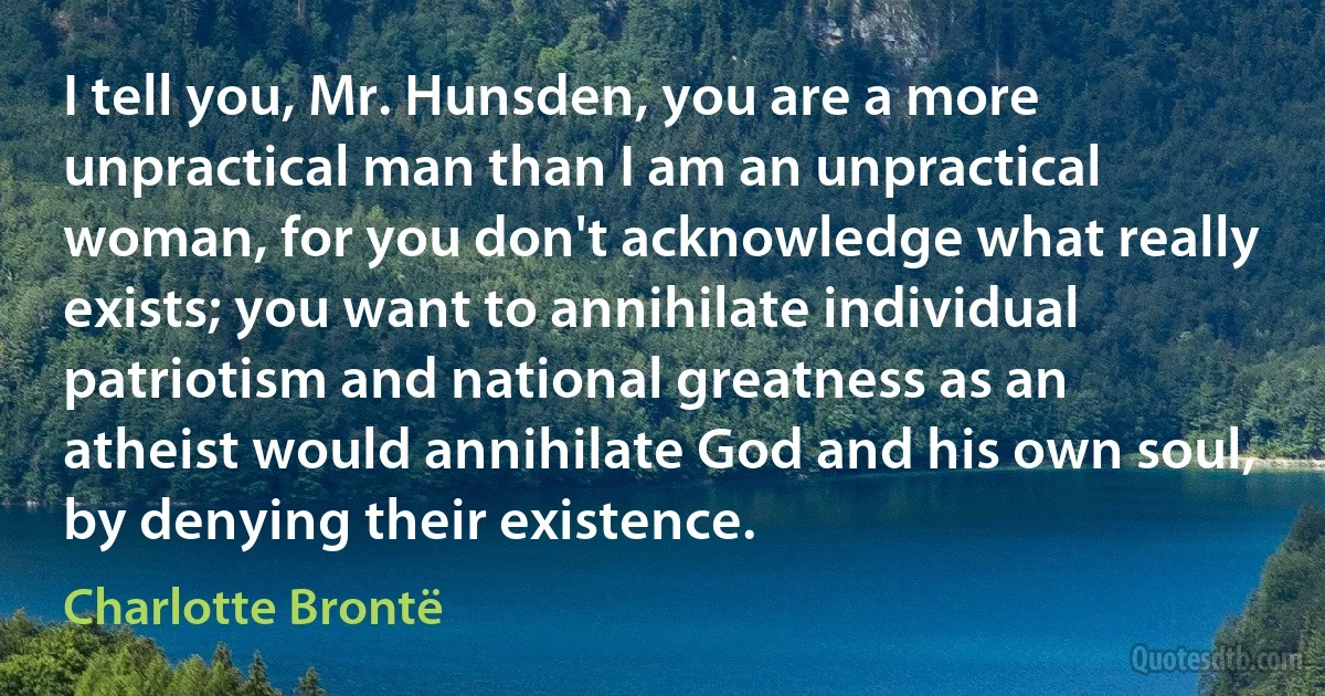 I tell you, Mr. Hunsden, you are a more unpractical man than I am an unpractical woman, for you don't acknowledge what really exists; you want to annihilate individual patriotism and national greatness as an atheist would annihilate God and his own soul, by denying their existence. (Charlotte Brontë)