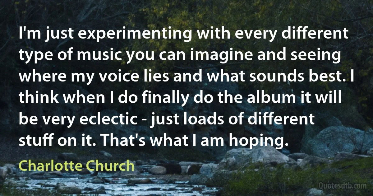 I'm just experimenting with every different type of music you can imagine and seeing where my voice lies and what sounds best. I think when I do finally do the album it will be very eclectic - just loads of different stuff on it. That's what I am hoping. (Charlotte Church)