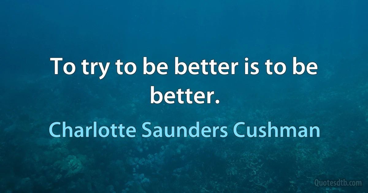 To try to be better is to be better. (Charlotte Saunders Cushman)