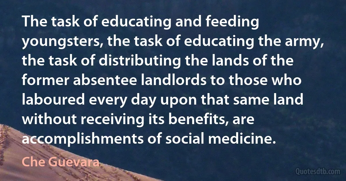 The task of educating and feeding youngsters, the task of educating the army, the task of distributing the lands of the former absentee landlords to those who laboured every day upon that same land without receiving its benefits, are accomplishments of social medicine. (Che Guevara)