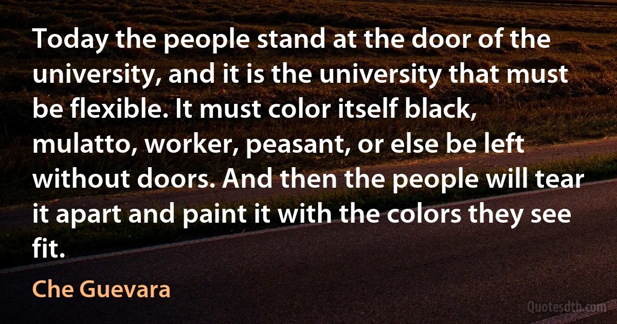 Today the people stand at the door of the university, and it is the university that must be flexible. It must color itself black, mulatto, worker, peasant, or else be left without doors. And then the people will tear it apart and paint it with the colors they see fit. (Che Guevara)