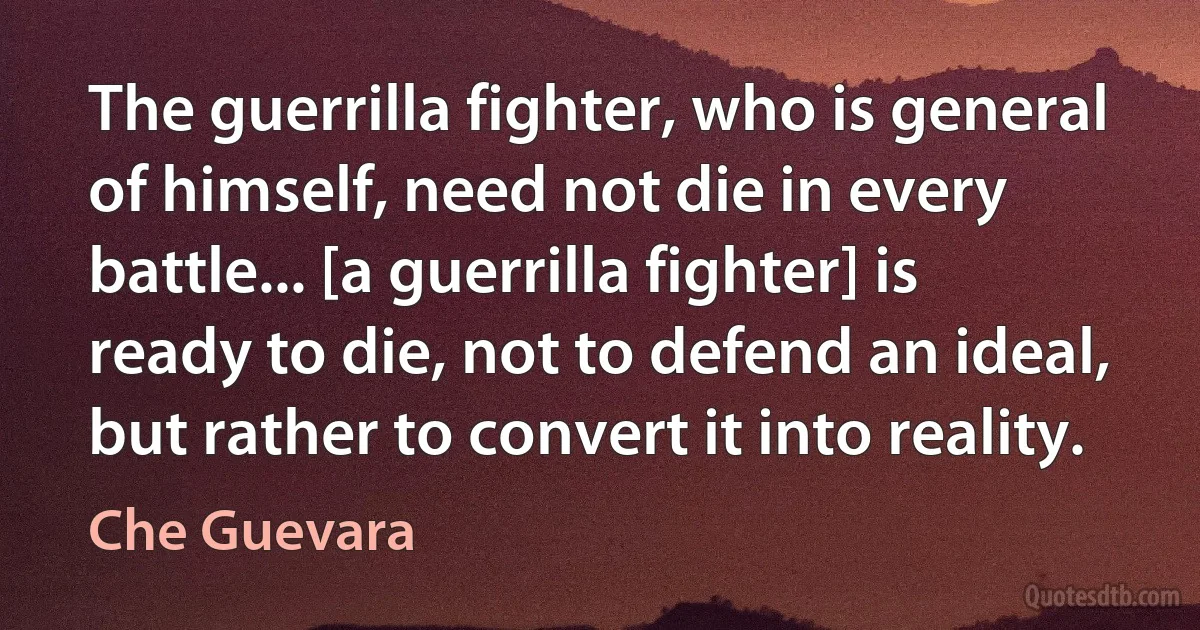 The guerrilla fighter, who is general of himself, need not die in every battle... [a guerrilla fighter] is ready to die, not to defend an ideal, but rather to convert it into reality. (Che Guevara)