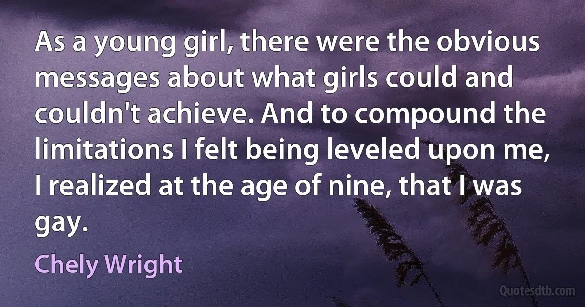 As a young girl, there were the obvious messages about what girls could and couldn't achieve. And to compound the limitations I felt being leveled upon me, I realized at the age of nine, that I was gay. (Chely Wright)