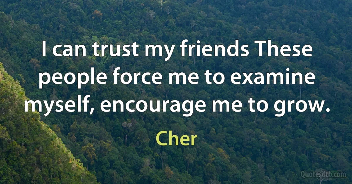 I can trust my friends These people force me to examine myself, encourage me to grow. (Cher)