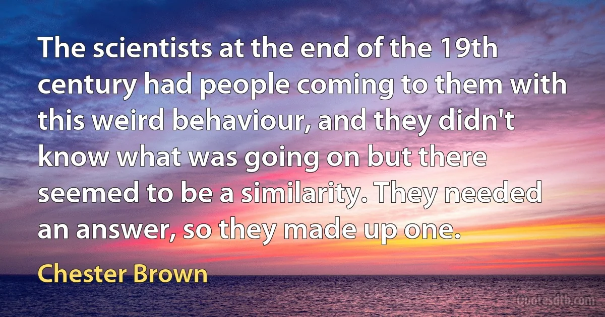 The scientists at the end of the 19th century had people coming to them with this weird behaviour, and they didn't know what was going on but there seemed to be a similarity. They needed an answer, so they made up one. (Chester Brown)