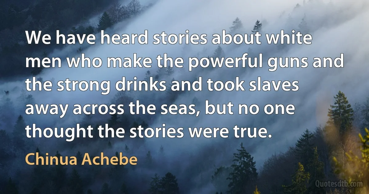 We have heard stories about white men who make the powerful guns and the strong drinks and took slaves away across the seas, but no one thought the stories were true. (Chinua Achebe)