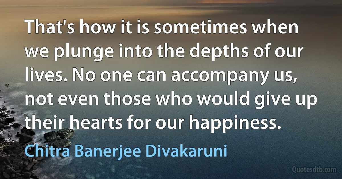 That's how it is sometimes when we plunge into the depths of our lives. No one can accompany us, not even those who would give up their hearts for our happiness. (Chitra Banerjee Divakaruni)