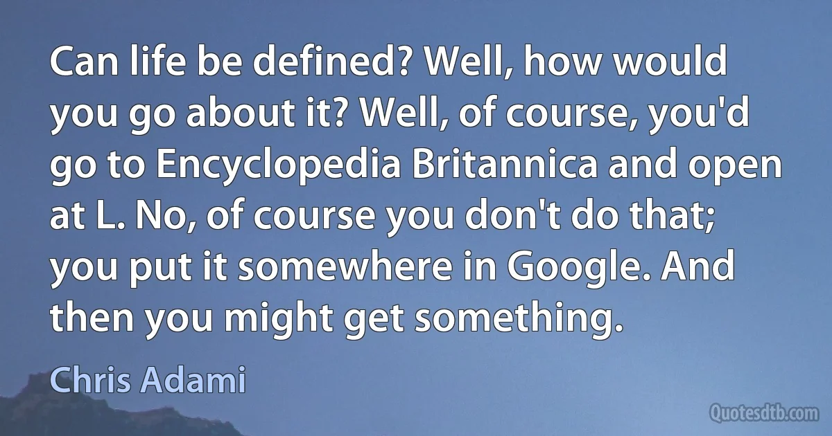 Can life be defined? Well, how would you go about it? Well, of course, you'd go to Encyclopedia Britannica and open at L. No, of course you don't do that; you put it somewhere in Google. And then you might get something. (Chris Adami)