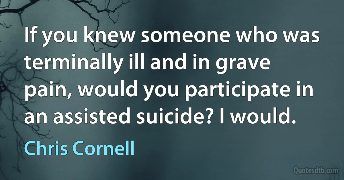 If you knew someone who was terminally ill and in grave pain, would you participate in an assisted suicide? I would. (Chris Cornell)