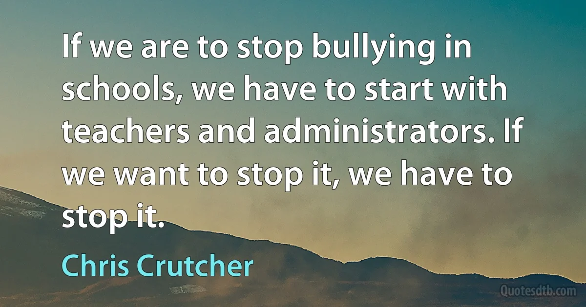 If we are to stop bullying in schools, we have to start with teachers and administrators. If we want to stop it, we have to stop it. (Chris Crutcher)