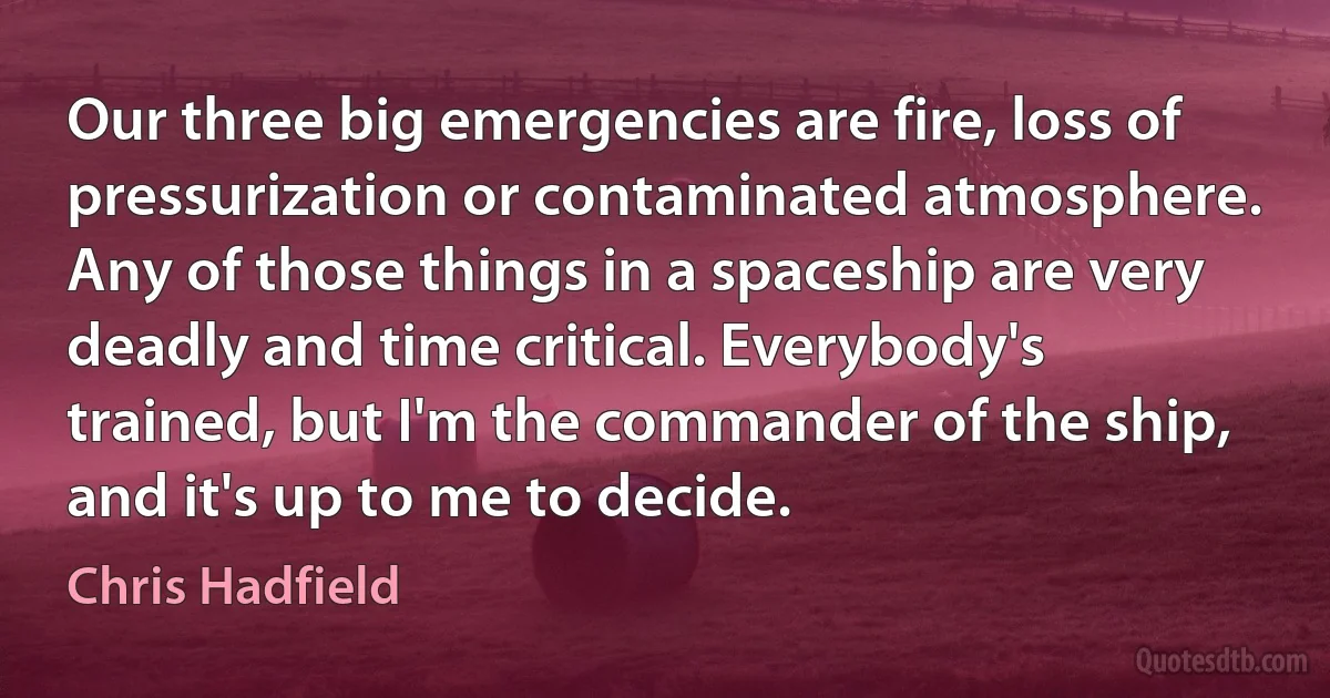 Our three big emergencies are fire, loss of pressurization or contaminated atmosphere. Any of those things in a spaceship are very deadly and time critical. Everybody's trained, but I'm the commander of the ship, and it's up to me to decide. (Chris Hadfield)