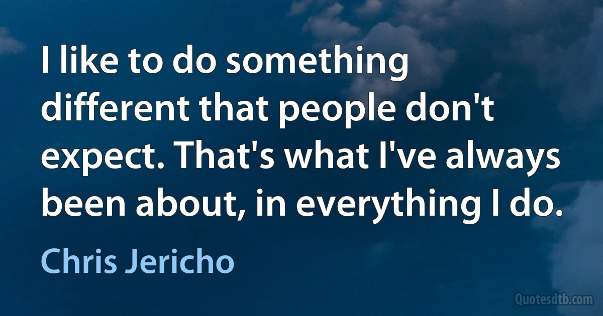 I like to do something different that people don't expect. That's what I've always been about, in everything I do. (Chris Jericho)