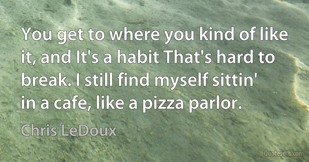 You get to where you kind of like it, and It's a habit That's hard to break. I still find myself sittin' in a cafe, like a pizza parlor. (Chris LeDoux)