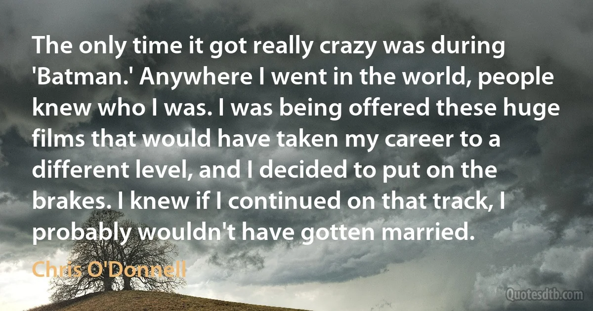 The only time it got really crazy was during 'Batman.' Anywhere I went in the world, people knew who I was. I was being offered these huge films that would have taken my career to a different level, and I decided to put on the brakes. I knew if I continued on that track, I probably wouldn't have gotten married. (Chris O'Donnell)