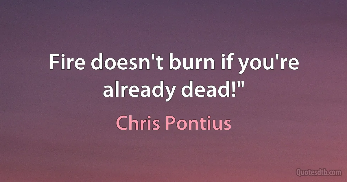 Fire doesn't burn if you're already dead!" (Chris Pontius)