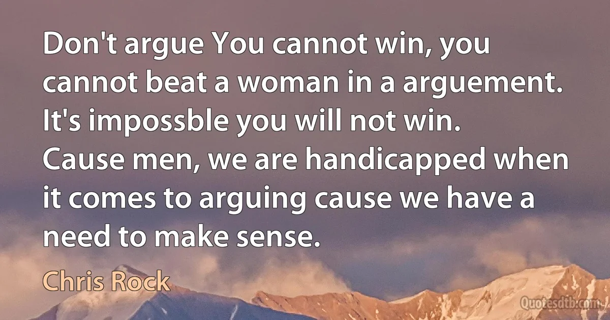 Don't argue You cannot win, you cannot beat a woman in a arguement. It's impossble you will not win. Cause men, we are handicapped when it comes to arguing cause we have a need to make sense. (Chris Rock)