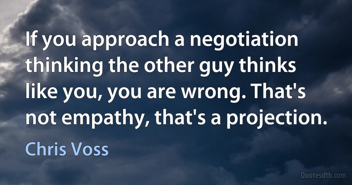 If you approach a negotiation thinking the other guy thinks like you, you are wrong. That's not empathy, that's a projection. (Chris Voss)