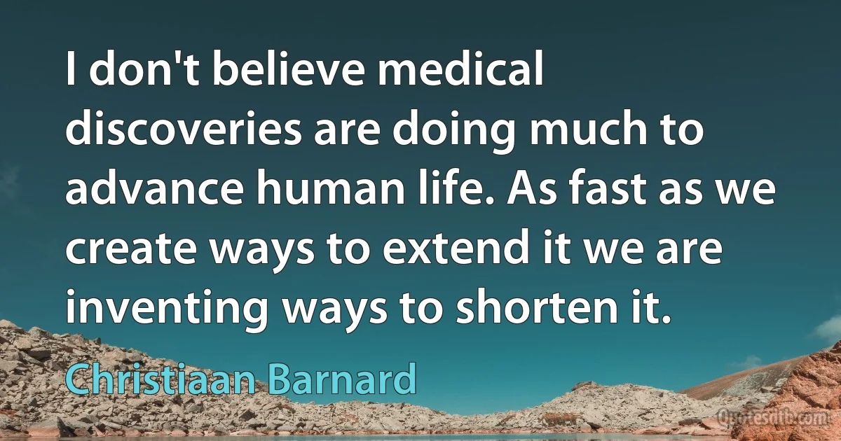 I don't believe medical discoveries are doing much to advance human life. As fast as we create ways to extend it we are inventing ways to shorten it. (Christiaan Barnard)