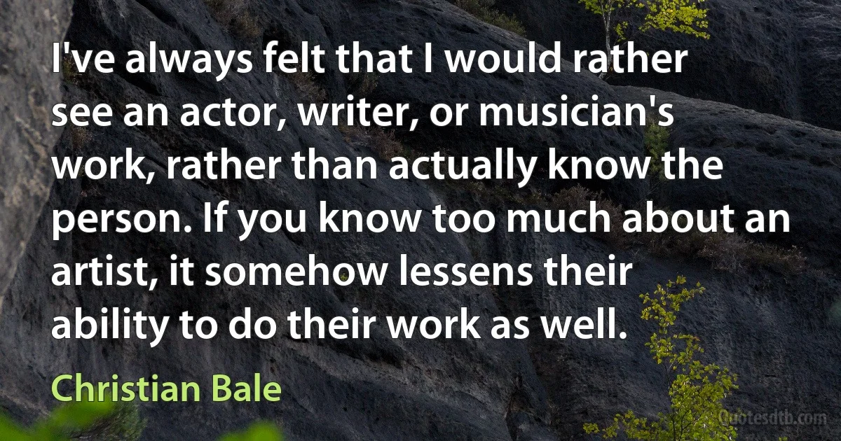 I've always felt that I would rather see an actor, writer, or musician's work, rather than actually know the person. If you know too much about an artist, it somehow lessens their ability to do their work as well. (Christian Bale)