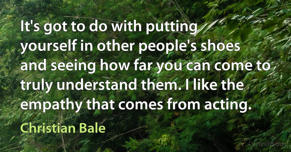 It's got to do with putting yourself in other people's shoes and seeing how far you can come to truly understand them. I like the empathy that comes from acting. (Christian Bale)