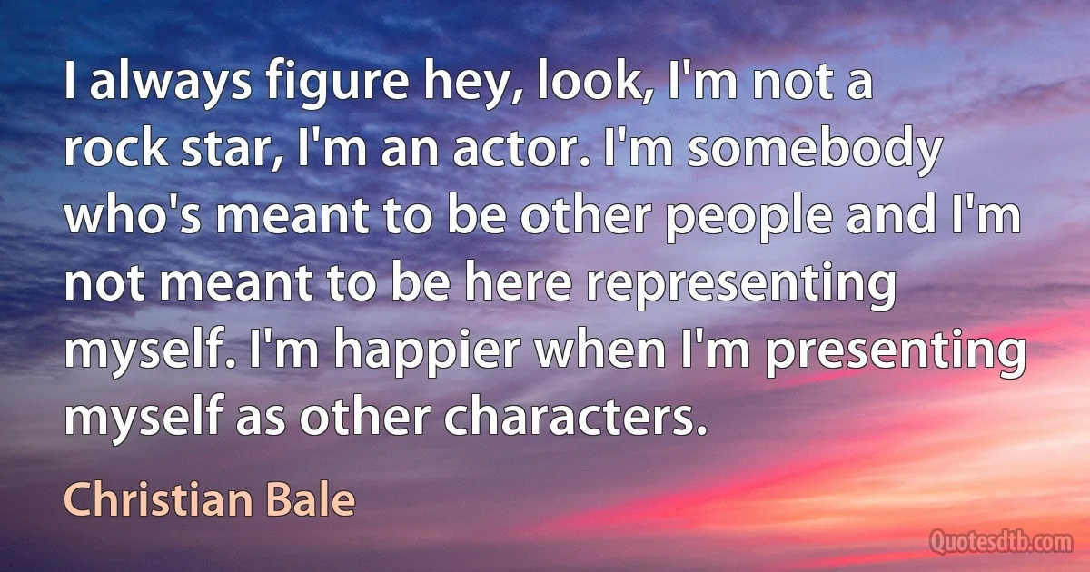 I always figure hey, look, I'm not a rock star, I'm an actor. I'm somebody who's meant to be other people and I'm not meant to be here representing myself. I'm happier when I'm presenting myself as other characters. (Christian Bale)