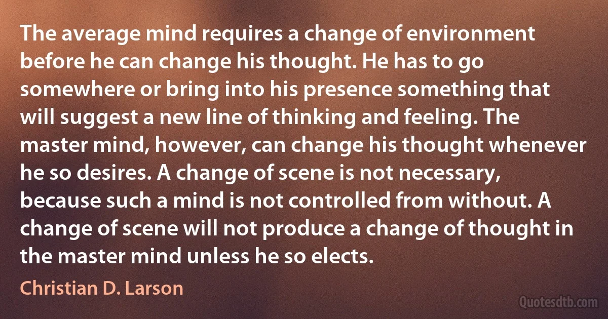 The average mind requires a change of environment before he can change his thought. He has to go somewhere or bring into his presence something that will suggest a new line of thinking and feeling. The master mind, however, can change his thought whenever he so desires. A change of scene is not necessary, because such a mind is not controlled from without. A change of scene will not produce a change of thought in the master mind unless he so elects. (Christian D. Larson)