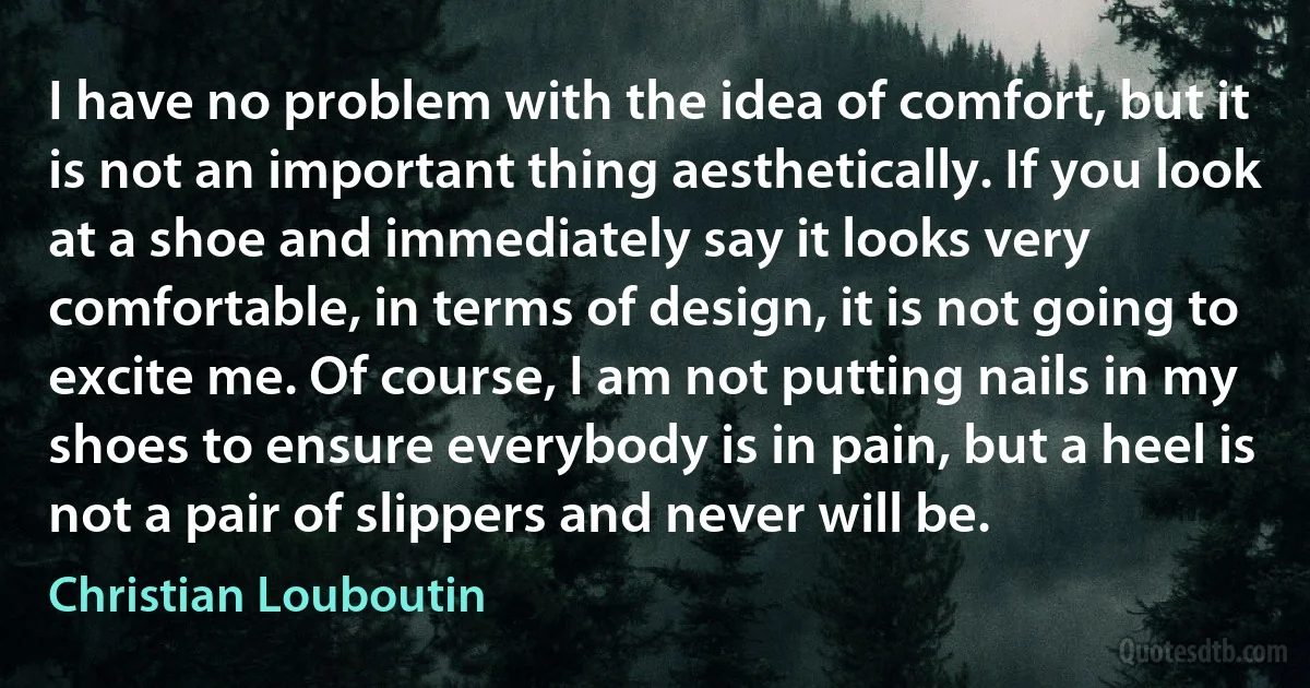 I have no problem with the idea of comfort, but it is not an important thing aesthetically. If you look at a shoe and immediately say it looks very comfortable, in terms of design, it is not going to excite me. Of course, I am not putting nails in my shoes to ensure everybody is in pain, but a heel is not a pair of slippers and never will be. (Christian Louboutin)