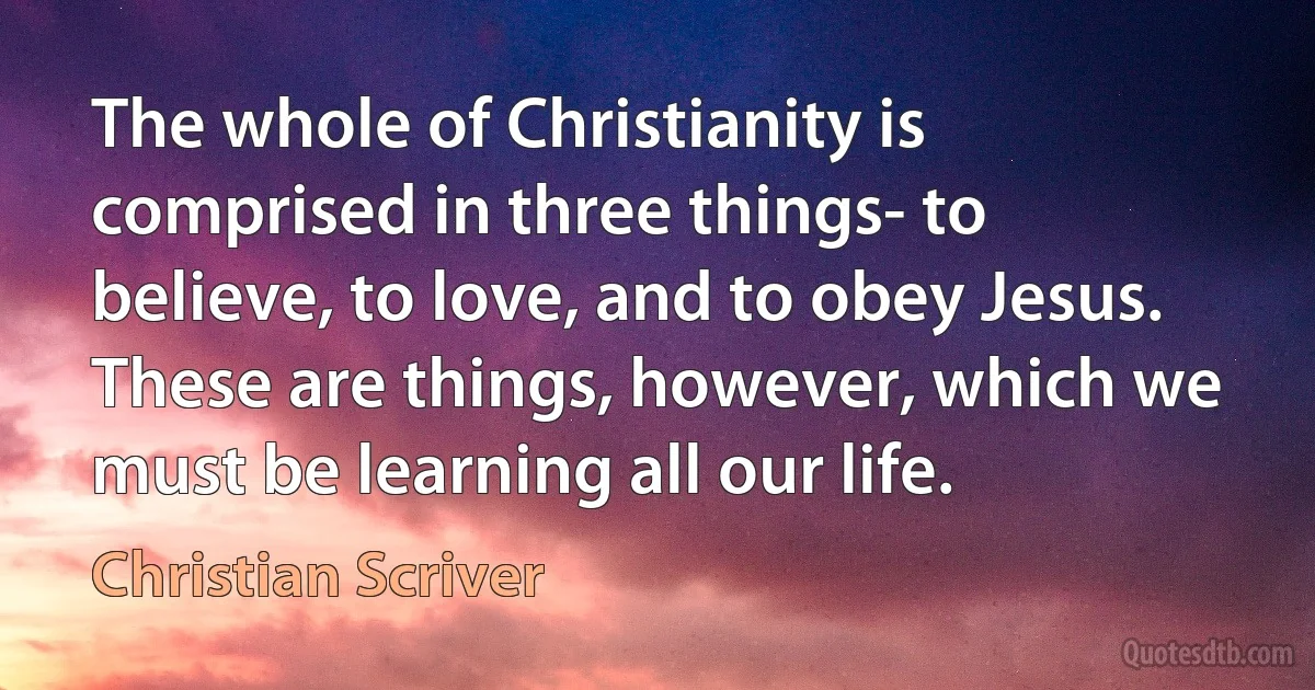 The whole of Christianity is comprised in three things- to believe, to love, and to obey Jesus. These are things, however, which we must be learning all our life. (Christian Scriver)