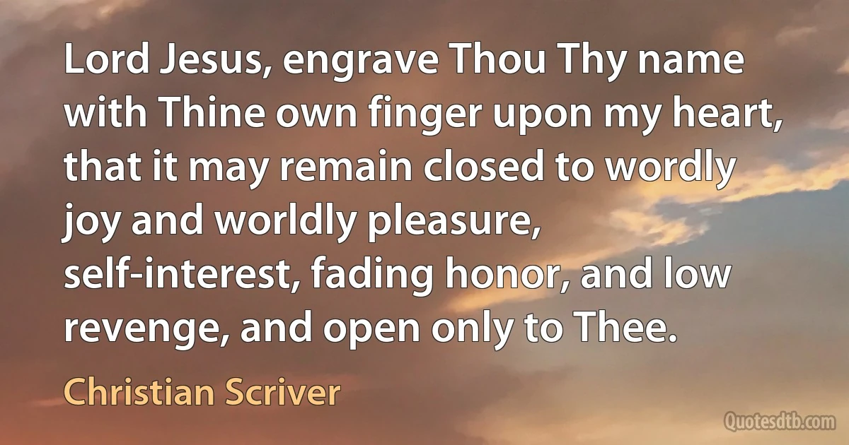 Lord Jesus, engrave Thou Thy name with Thine own finger upon my heart, that it may remain closed to wordly joy and worldly pleasure, self-interest, fading honor, and low revenge, and open only to Thee. (Christian Scriver)