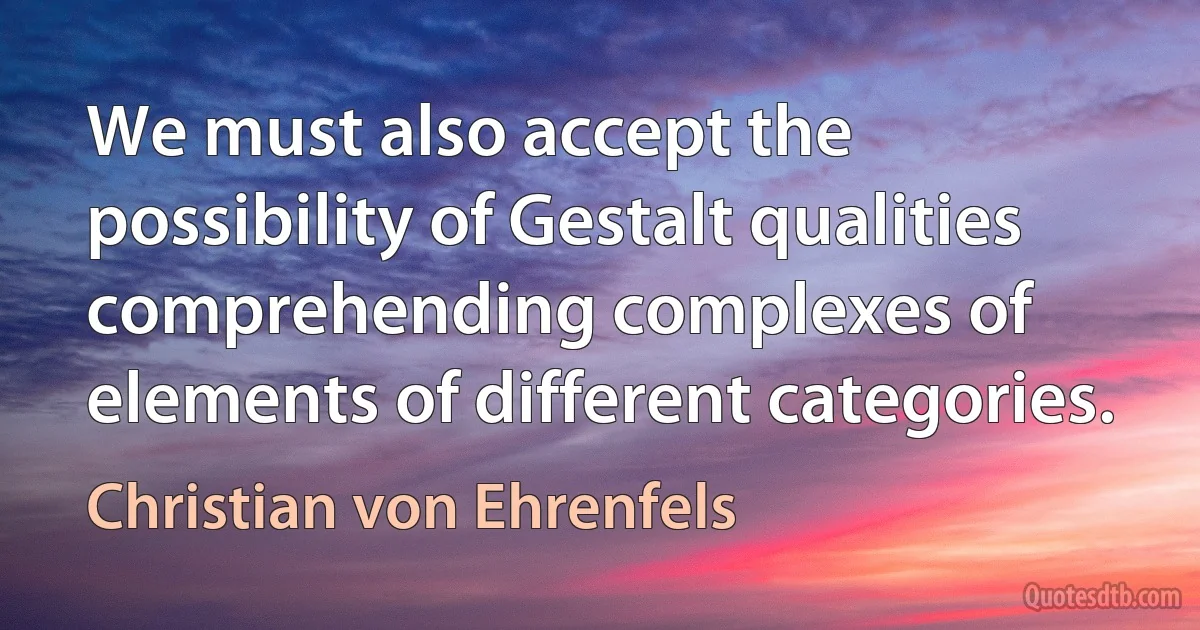 We must also accept the possibility of Gestalt qualities comprehending complexes of elements of different categories. (Christian von Ehrenfels)